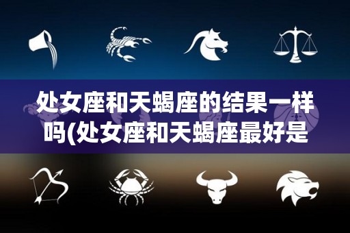 处女座和天蝎座的结果一样吗(处女座和天蝎座最好是什么关系)