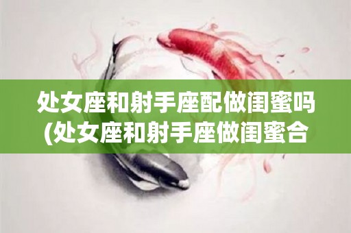 处女座和射手座配做闺蜜吗(处女座和射手座做闺蜜合适吗)