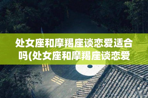 处女座和摩羯座谈恋爱适合吗(处女座和摩羯座谈恋爱适合吗知乎)