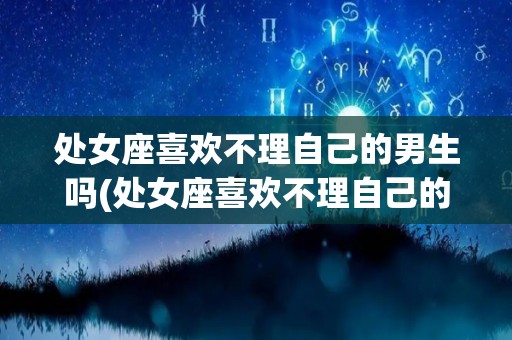处女座喜欢不理自己的男生吗(处女座喜欢不理自己的男生吗为什么)