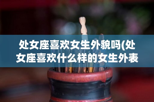 处女座喜欢女生外貌吗(处女座喜欢什么样的女生外表)
