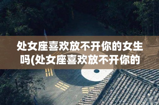 处女座喜欢放不开你的女生吗(处女座喜欢放不开你的女生吗为什么)