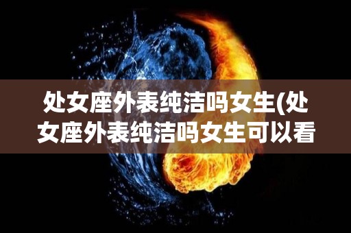 处女座外表纯洁吗女生(处女座外表纯洁吗女生可以看吗)