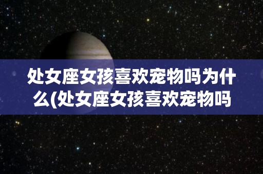 处女座女孩喜欢宠物吗为什么(处女座女孩喜欢宠物吗为什么呢)