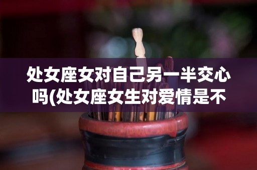 处女座女对自己另一半交心吗(处女座女生对爱情是不是很执着)
