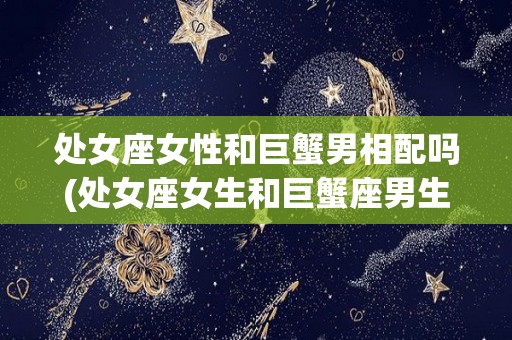 处女座女性和巨蟹男相配吗(处女座女生和巨蟹座男生配不配)