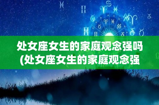 处女座女生的家庭观念强吗(处女座女生的家庭观念强吗知乎)