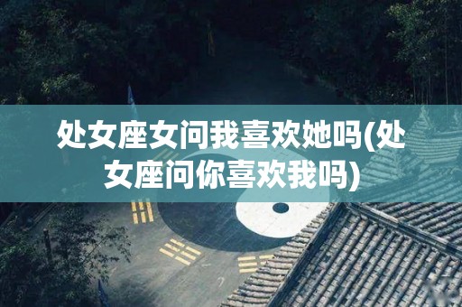 处女座女问我喜欢她吗(处女座问你喜欢我吗)