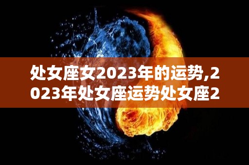 处女座女2023年的运势,2023年处女座运势处女座2023年的运势会如何