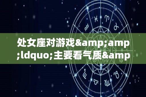 处女座对游戏&ldquo;主要看气质&rdquo;的看法（处女座对人的态度）