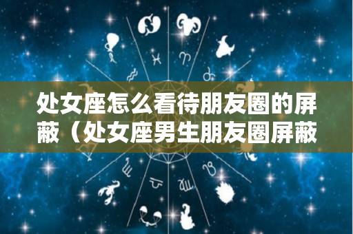 处女座怎么看待朋友圈的屏蔽（处女座男生朋友圈屏蔽你）