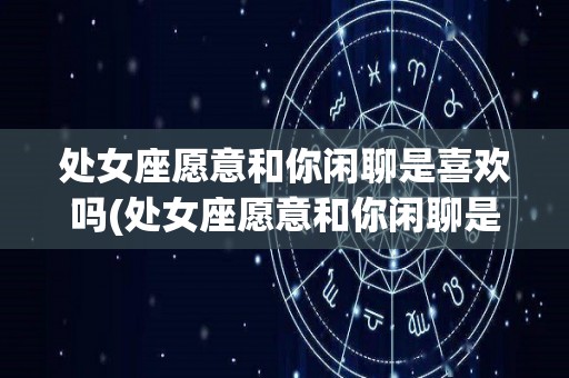 处女座愿意和你闲聊是喜欢吗(处女座愿意和你闲聊是喜欢吗知乎)
