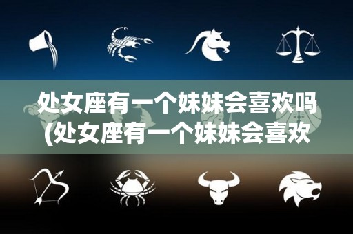 处女座有一个妹妹会喜欢吗(处女座有一个妹妹会喜欢吗男生)