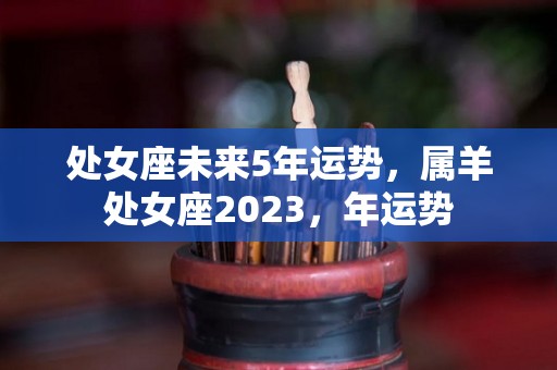 处女座未来5年运势，属羊处女座2023，年运势