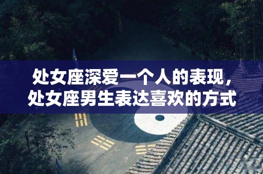 处女座深爱一个人的表现，处女座男生表达喜欢的方式