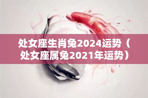 处女座生肖兔2024运势（处女座属兔2021年运势）