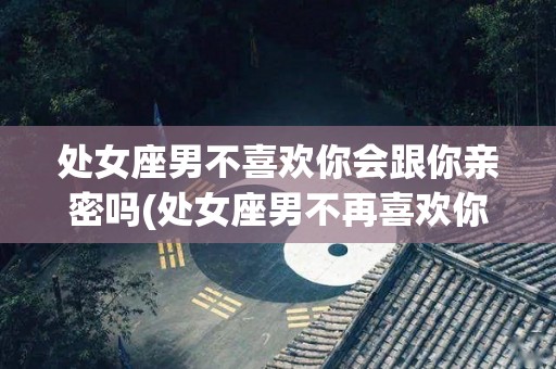 处女座男不喜欢你会跟你亲密吗(处女座男不再喜欢你的表现)
