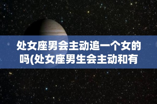 处女座男会主动追一个女的吗(处女座男生会主动和有好感的女生聊天吗)