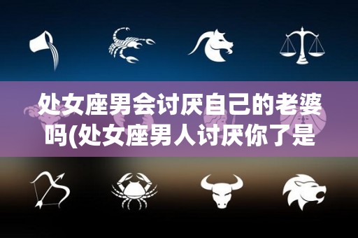 处女座男会讨厌自己的老婆吗(处女座男人讨厌你了是不是挽回不了了)
