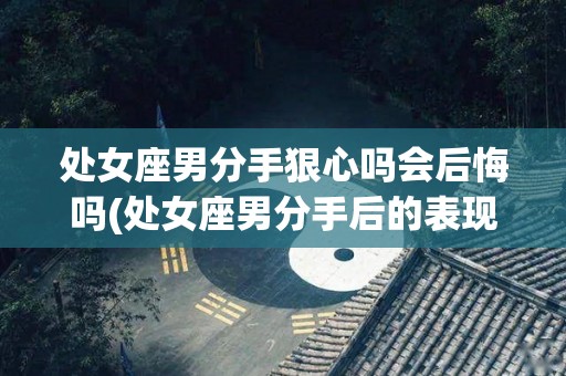 处女座男分手狠心吗会后悔吗(处女座男分手后的表现)