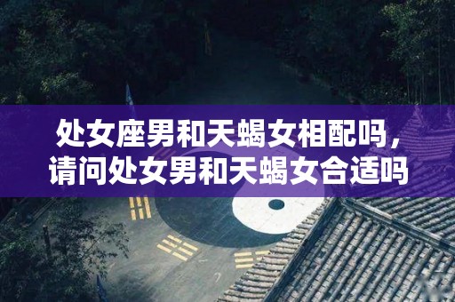 处女座男和天蝎女相配吗，请问处女男和天蝎女合适吗？（处女座男和天蝎座女合适吗?）