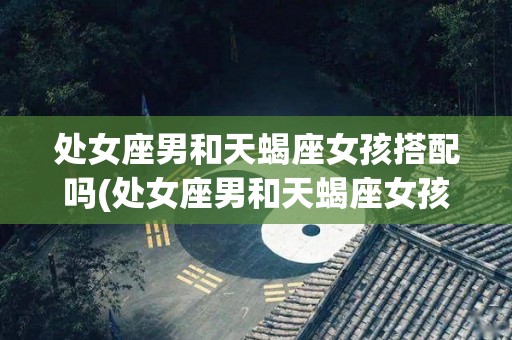 处女座男和天蝎座女孩搭配吗(处女座男和天蝎座女孩搭配吗婚姻如何)