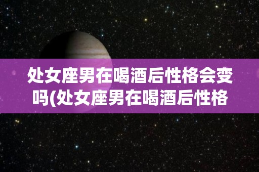 处女座男在喝酒后性格会变吗(处女座男在喝酒后性格会变吗为什么)