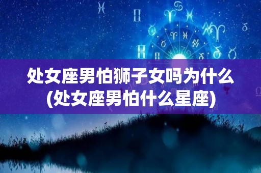 处女座男怕狮子女吗为什么(处女座男怕什么星座)