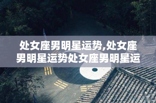 处女座男明星运势,处女座男明星运势处女座男明星运势处女座的事业