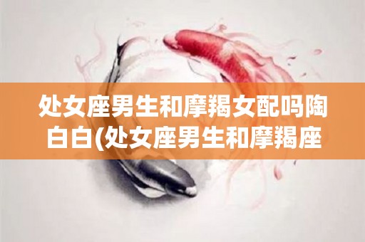 处女座男生和摩羯女配吗陶白白(处女座男生和摩羯座女生合得来吗)