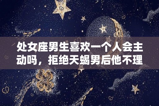 处女座男生喜欢一个人会主动吗，拒绝天蝎男后他不理我了