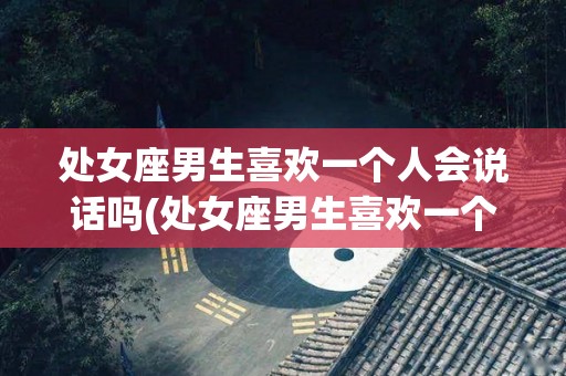 处女座男生喜欢一个人会说话吗(处女座男生喜欢一个人会不会主动联系她)