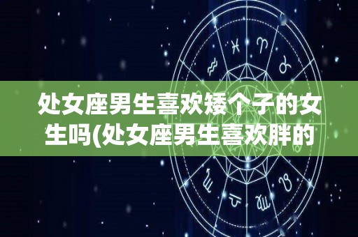 处女座男生喜欢矮个子的女生吗(处女座男生喜欢胖的还是瘦的女生)