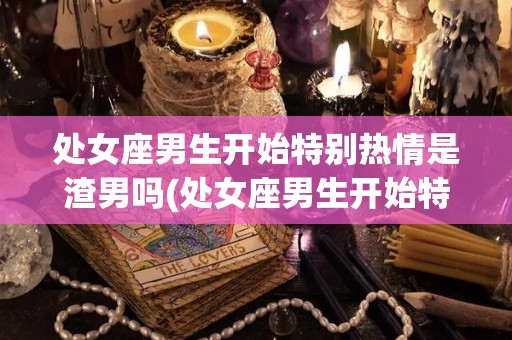 处女座男生开始特别热情是渣男吗(处女座男生开始特别热情是渣男吗为什么)