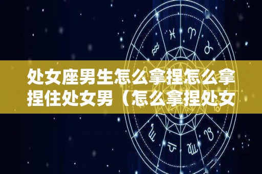 处女座男生怎么拿捏怎么拿捏住处女男（怎么拿捏处女座男人）