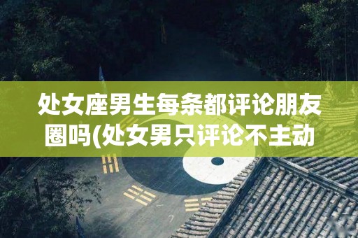 处女座男生每条都评论朋友圈吗(处女男只评论不主动找我聊天)