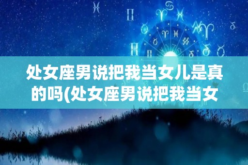 处女座男说把我当女儿是真的吗(处女座男说把我当女儿是真的吗什么意思)