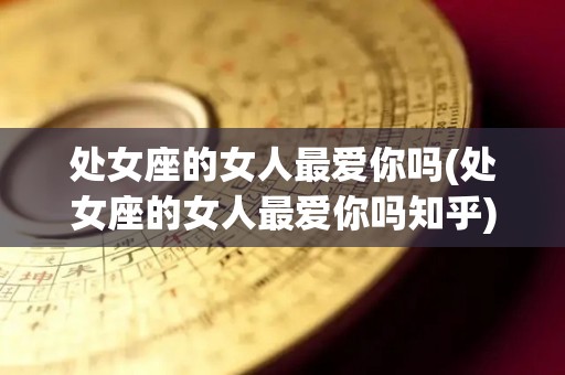 处女座的女人最爱你吗(处女座的女人最爱你吗知乎)