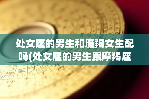 处女座的男生和魔羯女生配吗(处女座的男生跟摩羯座的女生配吗)