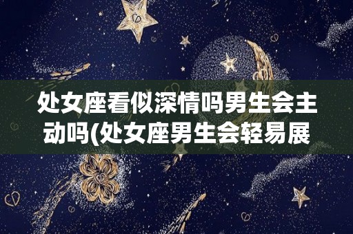 处女座看似深情吗男生会主动吗(处女座男生会轻易展开一段感情吗)