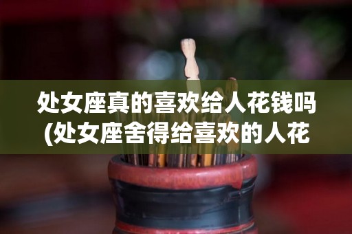 处女座真的喜欢给人花钱吗(处女座舍得给喜欢的人花钱吗)
