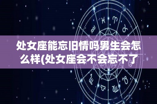 处女座能忘旧情吗男生会怎么样(处女座会不会忘不了前任)