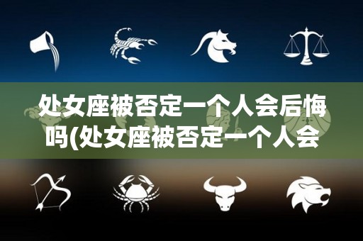 处女座被否定一个人会后悔吗(处女座被否定一个人会后悔吗为什么)