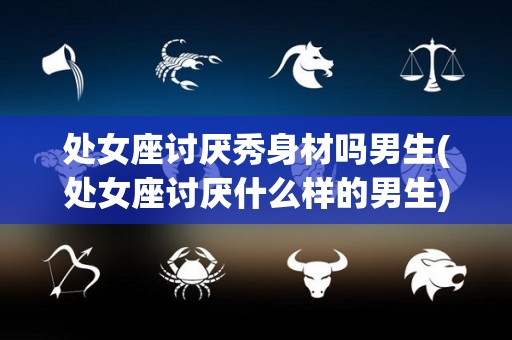 处女座讨厌秀身材吗男生(处女座讨厌什么样的男生)