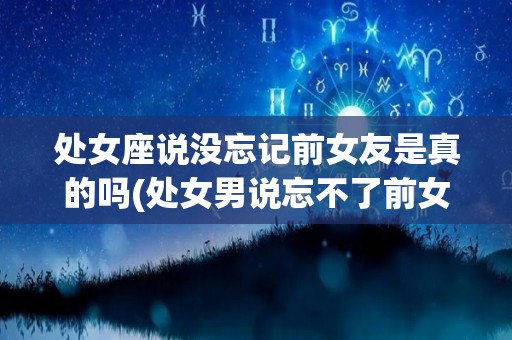 处女座说没忘记前女友是真的吗(处女男说忘不了前女友)