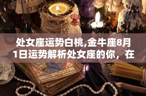 处女座运势白桃,金牛座8月1日运势解析处女座的你，在过去的一个月里有一天