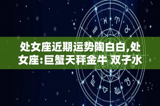 处女座近期运势陶白白,处女座:巨蟹天秤金牛+双子水瓶