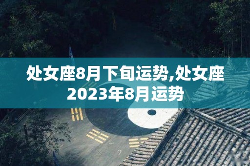 处女座8月下旬运势,处女座2023年8月运势