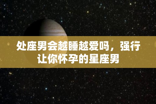 处座男会越睡越爱吗，强行让你怀孕的星座男