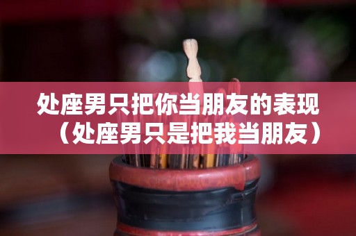 处座男只把你当朋友的表现（处座男只是把我当朋友）